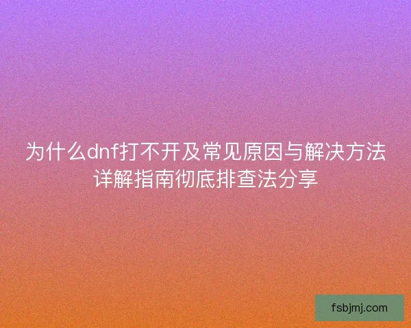 为什么dnf打不开及常见原因与解决方法详解指南彻底排查法分享