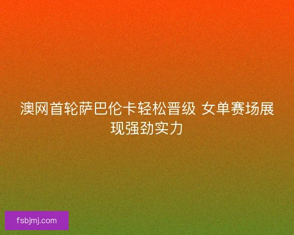 澳网首轮萨巴伦卡轻松晋级 女单赛场展现强劲实力
