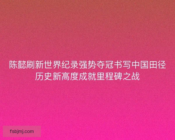 陈懿刷新世界纪录强势夺冠书写中国田径历史新高度成就里程碑之战