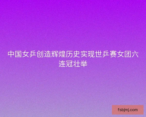 中国女乒创造辉煌历史实现世乒赛女团六连冠壮举