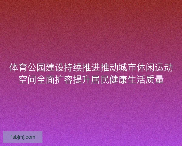 体育公园建设持续推进推动城市休闲运动空间全面扩容提升居民健康生活质量