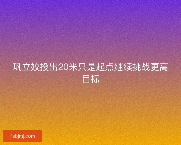 巩立姣投出20米只是起点继续挑战更高目标