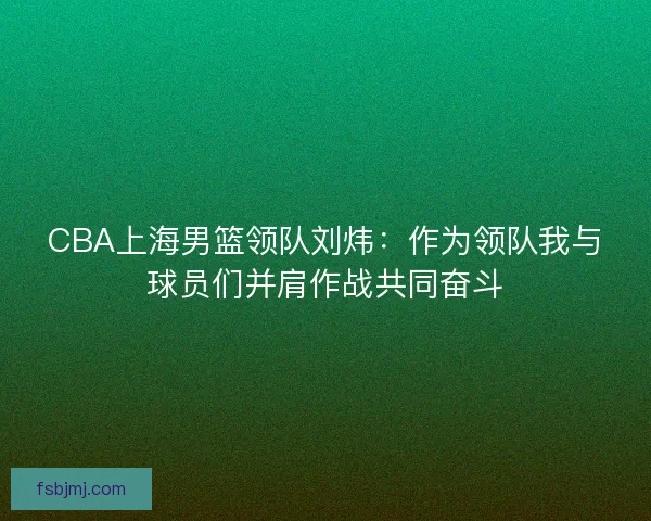 CBA上海男篮领队刘炜：作为领队我与球员们并肩作战共同奋斗